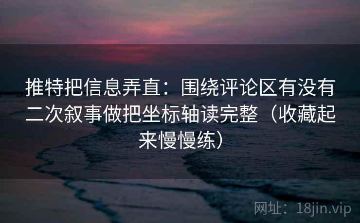 推特把信息弄直：围绕评论区有没有二次叙事做把坐标轴读完整（收藏起来慢慢练）